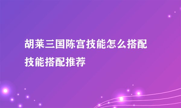 胡莱三国陈宫技能怎么搭配 技能搭配推荐