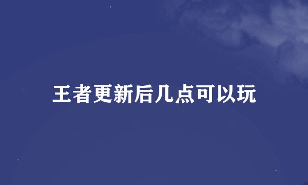 王者更新后几点可以玩