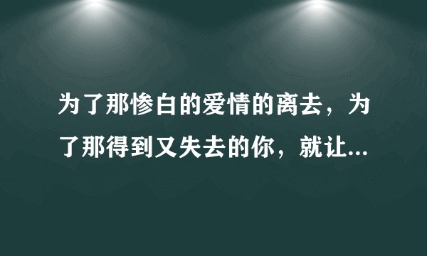为了那惨白的爱情的离去,为了那得到又失去的你,就让那擦干又流着泪水。。。这首歌叫什么歌??