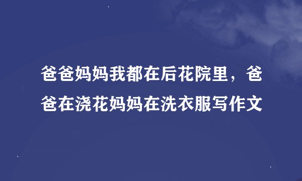 爸爸妈妈我都在后花院里，爸爸在浇花妈妈在洗衣服写作文