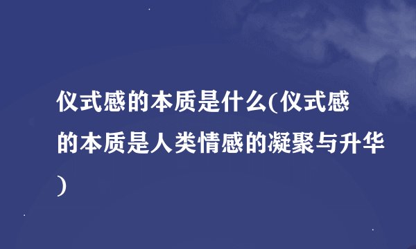 仪式感的本质是什么(仪式感的本质是人类情感的凝聚与升华)