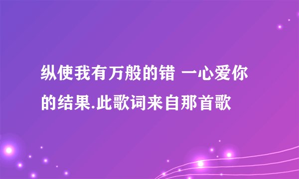 纵使我有万般的错 一心爱你的结果.此歌词来自那首歌