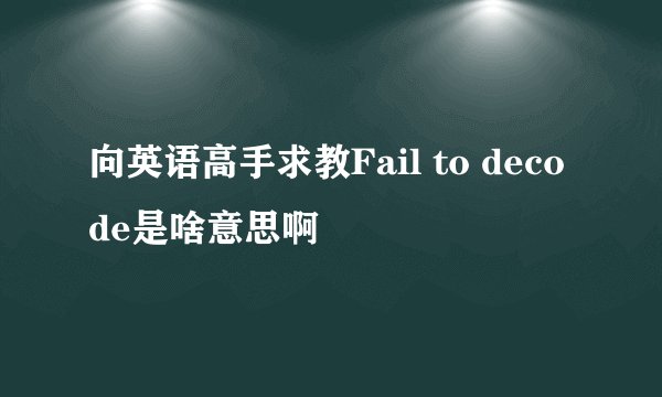 向英语高手求教Fail to decode是啥意思啊