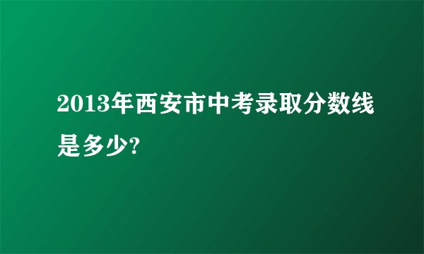 2013年西安市中考录取分数线是多少?