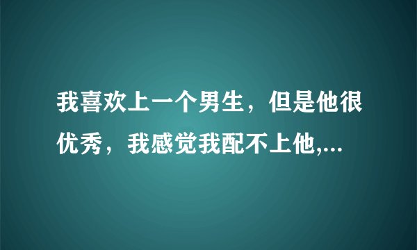 我喜欢上一个男生，但是他很优秀，我感觉我配不上他,我该怎么办？