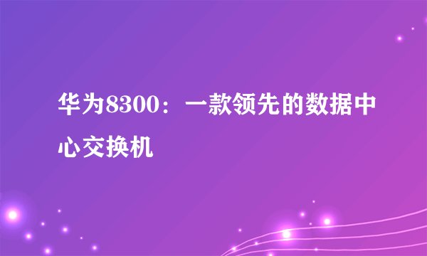 华为8300：一款领先的数据中心交换机