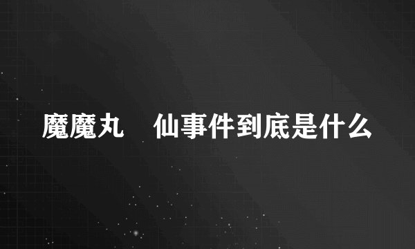 魔魔丸囧仙事件到底是什么