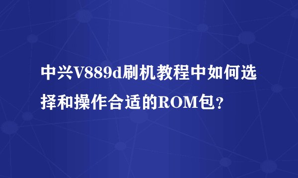 中兴V889d刷机教程中如何选择和操作合适的ROM包?