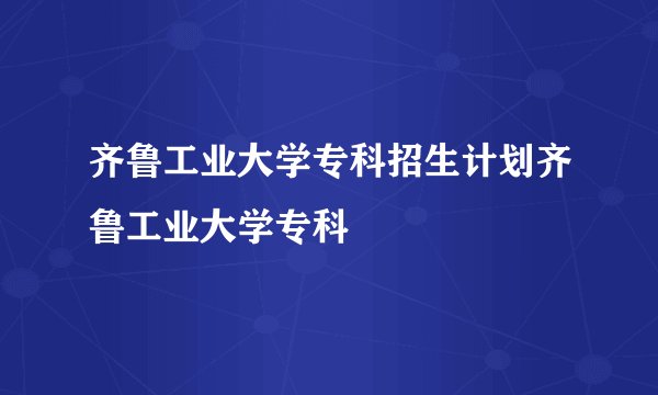 齐鲁工业大学专科招生计划齐鲁工业大学专科
