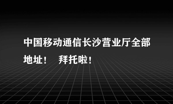 中国移动通信长沙营业厅全部地址！  拜托啦！