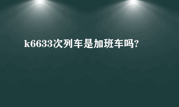 k6633次列车是加班车吗?