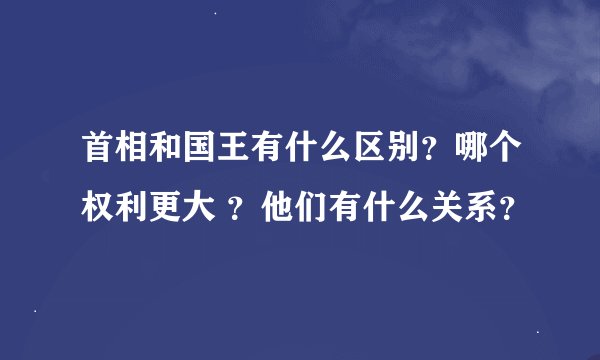 首相和国王有什么区别？哪个权利更大 ？他们有什么关系？