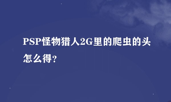PSP怪物猎人2G里的爬虫的头怎么得？