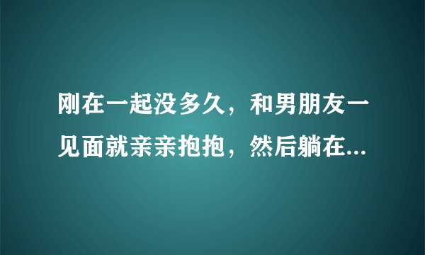 刚在一起没多久，和男朋友一见面就亲亲抱抱，然后躺在一起的时候，然后直接干了？这样算是快吗？？