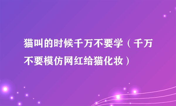 猫叫的时候千万不要学（千万不要模仿网红给猫化妆）