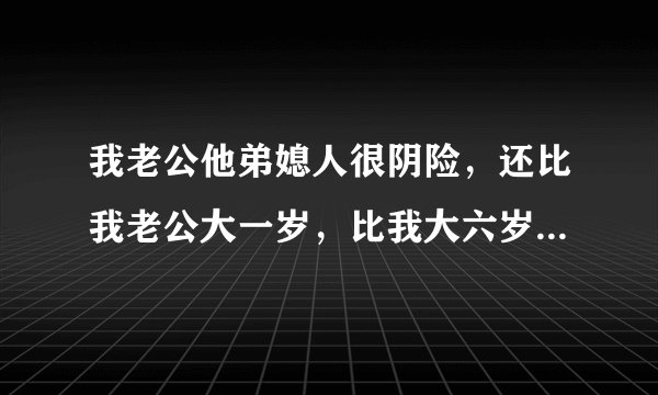 我老公他弟媳人很阴险，还比我老公大一岁，比我大六岁，和她住一起四年了，为了家里能和睦，我和婆婆处处