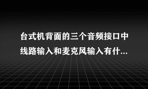 台式机背面的三个音频接口中线路输入和麦克风输入有什么区别？