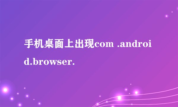 手机桌面上出现com .android.browser.