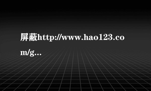 屏蔽http://www.hao123.com/game.htm 我不想让小朋友整天玩游戏····急