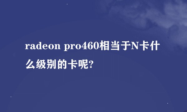 radeon pro460相当于N卡什么级别的卡呢?