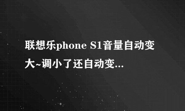 联想乐phone S1音量自动变大~调小了还自动变大~是不是按键不灵了啊~才刚刚买的啊~