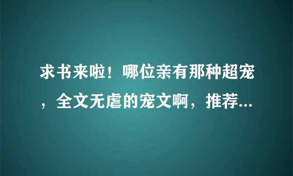 求书来啦！哪位亲有那种超宠，全文无虐的宠文啊，推荐几本呗，最好是现代或穿越滴啦！感激不尽啊
