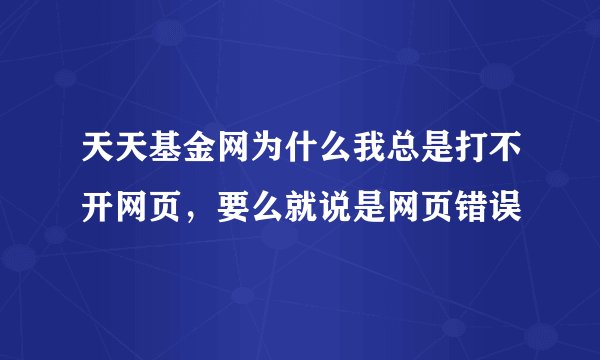 天天基金网为什么我总是打不开网页，要么就说是网页错误