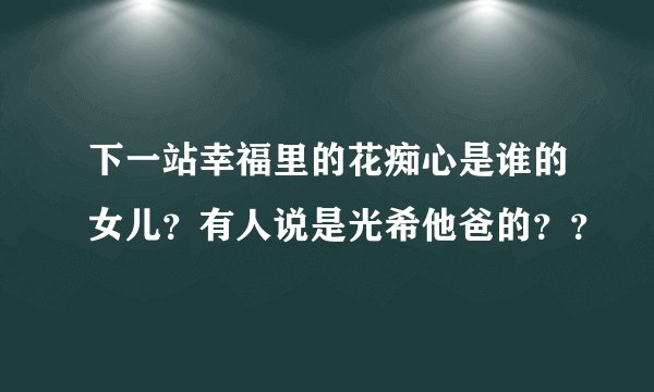下一站幸福里的花痴心是谁的女儿？有人说是光希他爸的？？