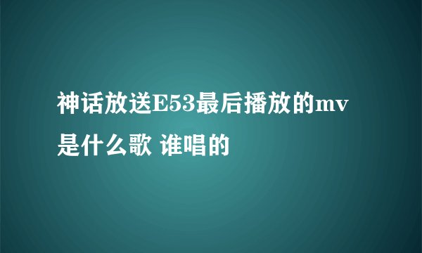 神话放送E53最后播放的mv是什么歌 谁唱的