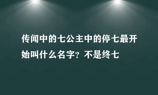 传闻中的七公主中的停七最开始叫什么名字？不是终七