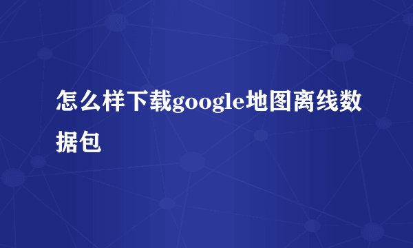 怎么样下载google地图离线数据包