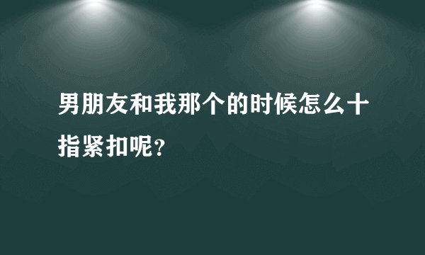 男朋友和我那个的时候怎么十指紧扣呢？