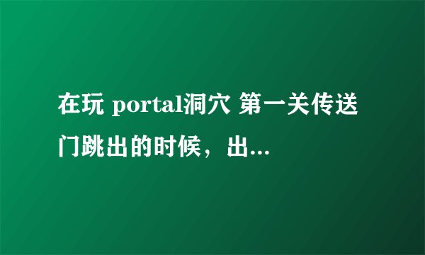在玩 portal洞穴 第一关传送门跳出的时候，出来了 【详细问题在里面】