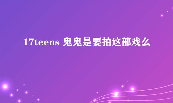 17teens 鬼鬼是要拍这部戏么