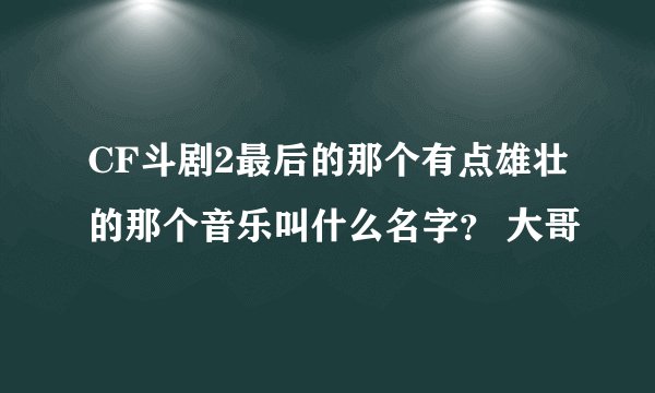 CF斗剧2最后的那个有点雄壮的那个音乐叫什么名字？ 大哥