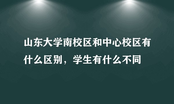 山东大学南校区和中心校区有什么区别，学生有什么不同