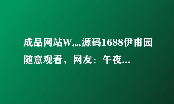 成品网站W灬源码1688伊甫园随意观看，网友：午夜必备软件