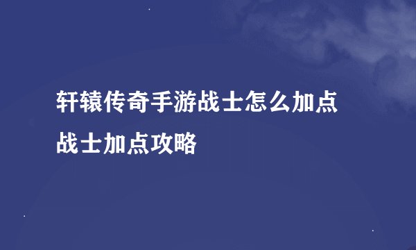 轩辕传奇手游战士怎么加点 战士加点攻略