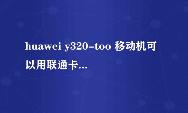 huawei y320-too 移动机可以用联通卡吗 好处和坏处