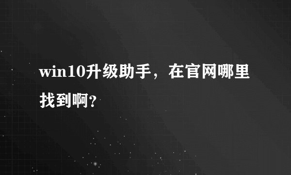 win10升级助手，在官网哪里找到啊？