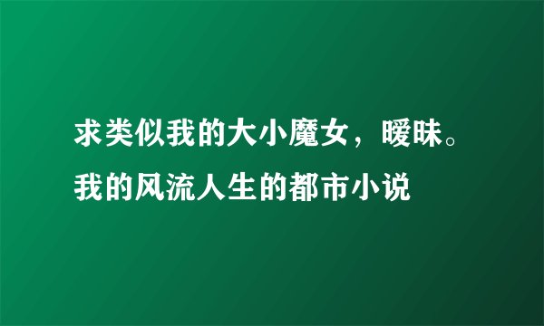 求类似我的大小魔女，暧昧。我的风流人生的都市小说