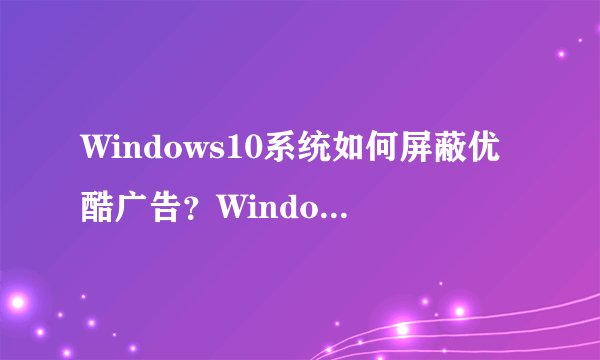 Windows10系统如何屏蔽优酷广告?Windows10屏蔽优酷广告教程