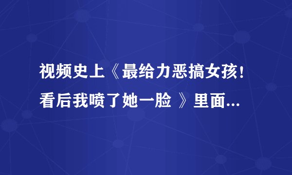 视频史上《最给力恶搞女孩！看后我喷了她一脸 》里面是什么歌？