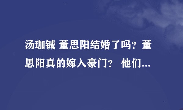 汤珈铖 董思阳结婚了吗？董思阳真的嫁入豪门？ 他们又不彻底说明 请帮解答 （我是客观看待 不是喜）