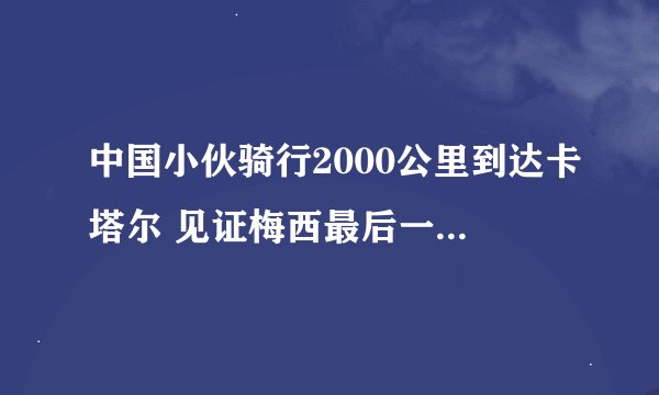 中国小伙骑行2000公里到达卡塔尔 见证梅西最后一次世界杯