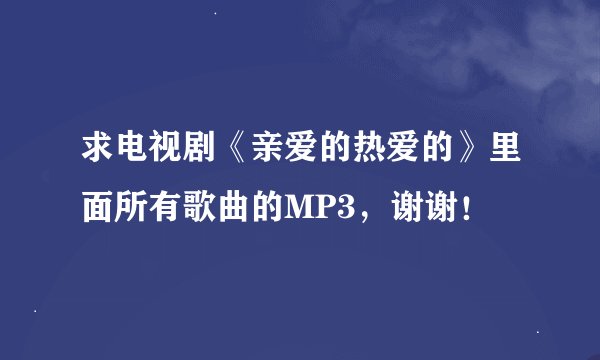 求电视剧《亲爱的热爱的》里面所有歌曲的MP3，谢谢！