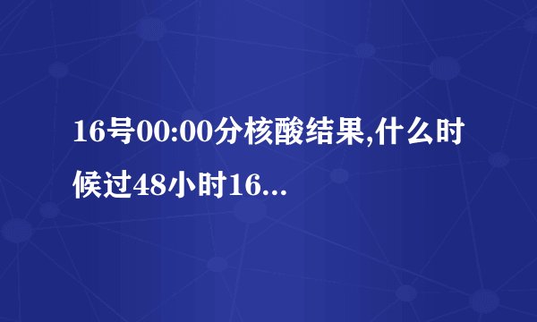 16号00:00分核酸结果,什么时候过48小时16号00:00分核酸结果,什么时候过48小时？