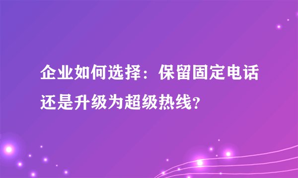 企业如何选择：保留固定电话还是升级为超级热线？