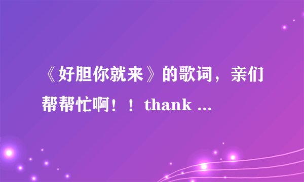 《好胆你就来》的歌词，亲们帮帮忙啊！！thank you！！！
