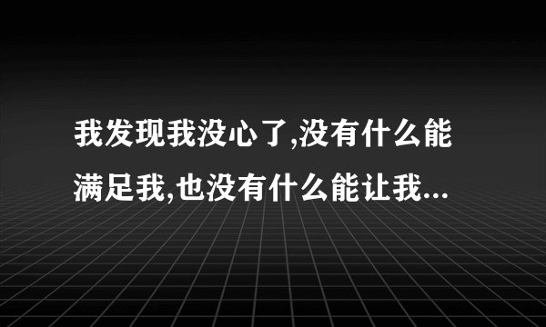 我发现我没心了,没有什么能满足我,也没有什么能让我兴奋跟激动？